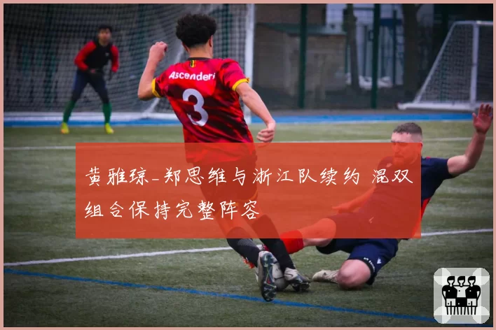 黄雅琼_郑思维与浙江队续约 混双组合保持完整阵容