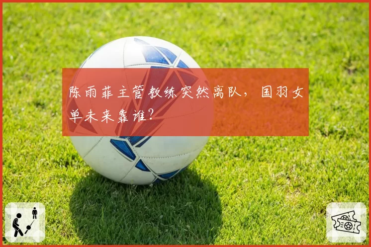 陈雨菲主管教练突然离队,国羽女单未来靠谁?