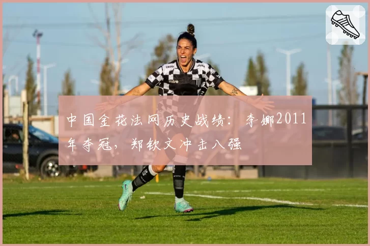 中国金花法网历史战绩:李娜2011年夺冠,郑钦文冲击八强