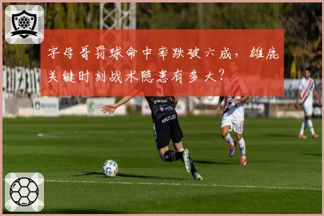 字母哥罚球命中率跌破六成,雄鹿关键时刻战术隐患有多大?