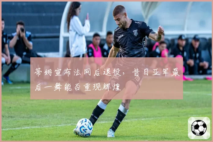 蒂姆宣布法网后退役,昔日亚军最后一舞能否重现辉煌