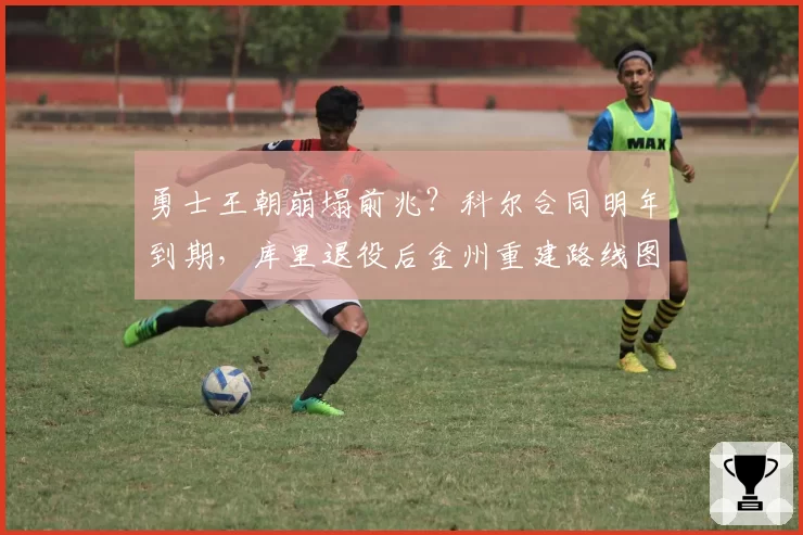 勇士王朝崩塌前兆?科尔合同明年到期,库里退役后金州重建路线图浮出水面