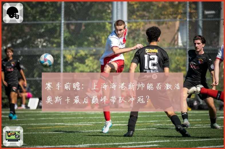 赛季前瞻:上海海港新帅能否激活奥斯卡最后巅峰带队冲冠?