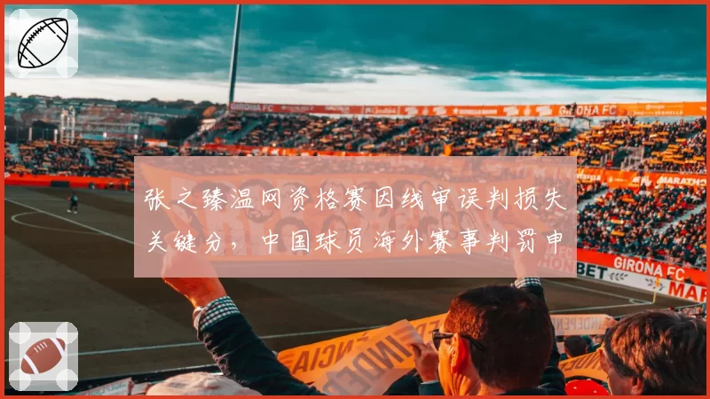 张之臻温网资格赛因线审误判损失关键分,中国球员海外赛事判罚申诉成功率仅15%
