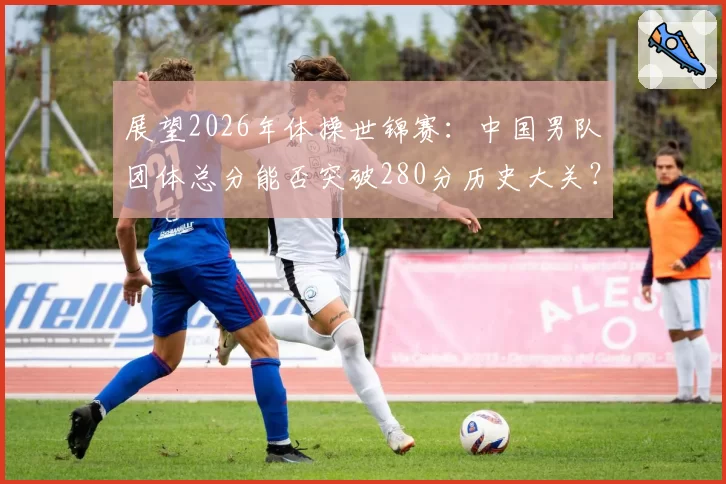 展望2026年体操世锦赛:中国男队团体总分能否突破280分历史大关?