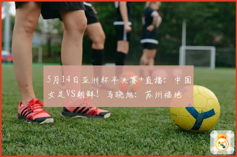 5月14日亚洲杯半决赛+直播：中国女足VS朝鲜！马晓旭：苏州福地