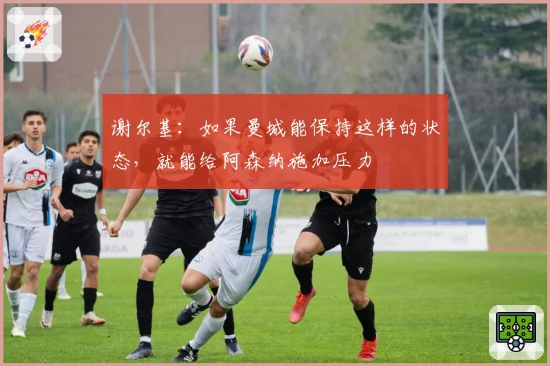 谢尔基:如果曼城能保持这样的状态,就能给阿森纳施加压力