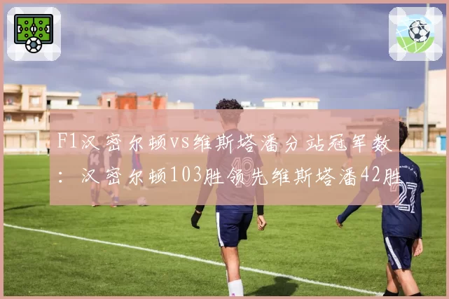 F1汉密尔顿vs维斯塔潘分站冠军数:汉密尔顿103胜领先维斯塔潘42胜