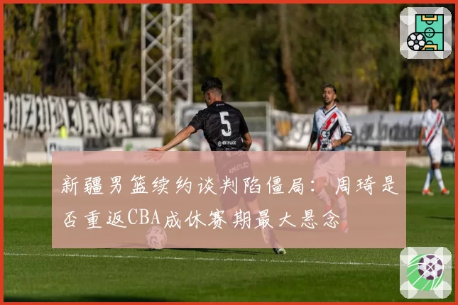 新疆男篮续约谈判陷僵局:周琦是否重返CBA成休赛期最大悬念