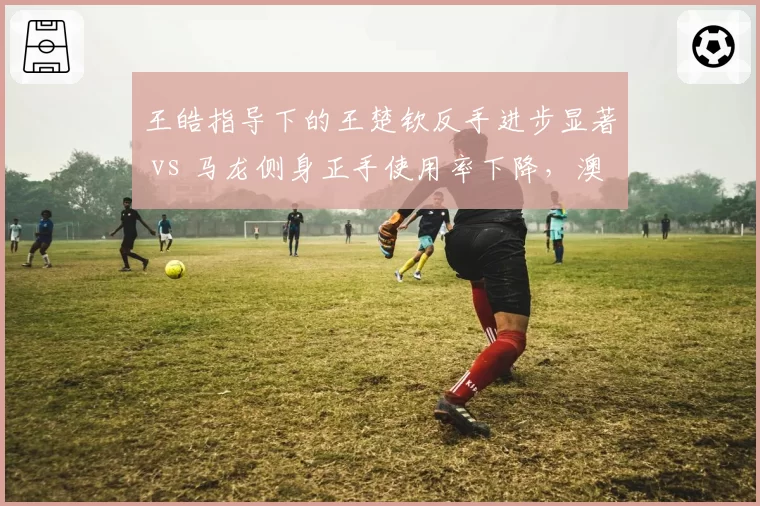 王皓指导下的王楚钦反手进步显著 vs 马龙侧身正手使用率下降,澳门赛战术风格对比