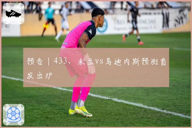 预告丨433，米兰vs乌迪内斯预测首发出炉