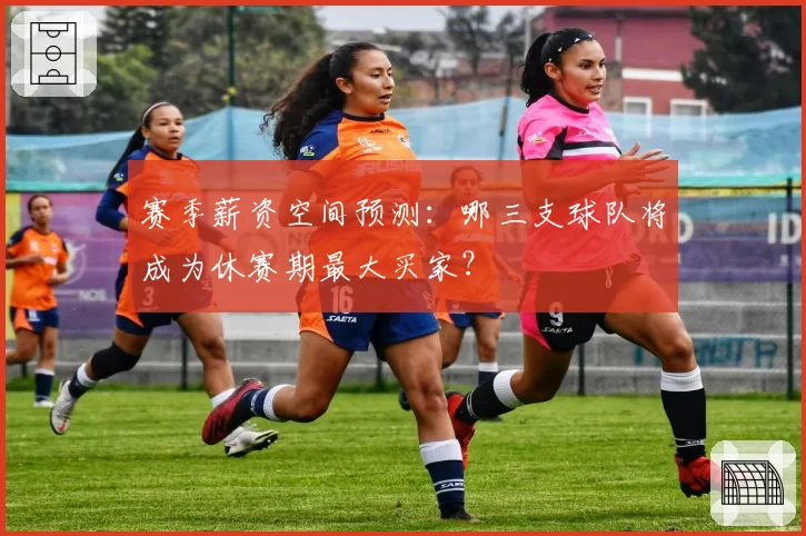 赛季薪资空间预测：哪三支球队将成为休赛期最大买家？