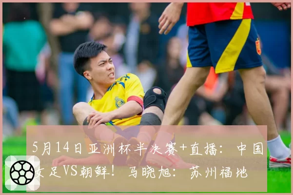 5月14日亚洲杯半决赛+直播:中国女足VS朝鲜!马晓旭:苏州福地