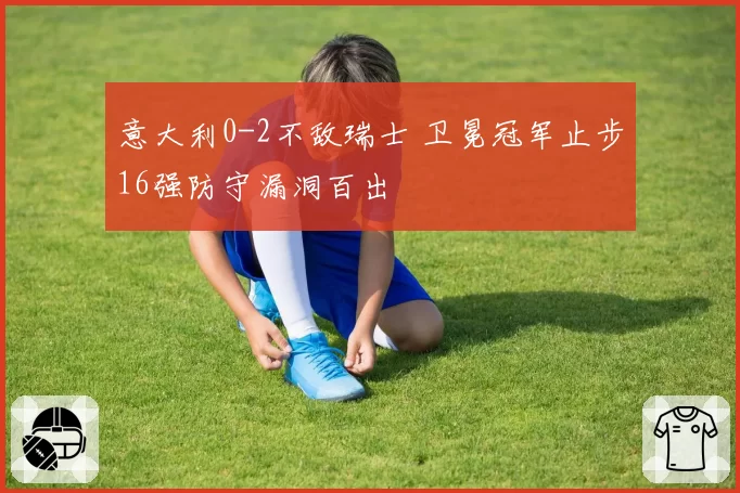 意大利0-2不敌瑞士 卫冕冠军止步16强防守漏洞百出