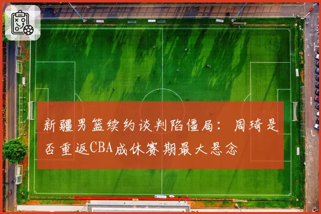 新疆男篮续约谈判陷僵局:周琦是否重返CBA成休赛期最大悬念