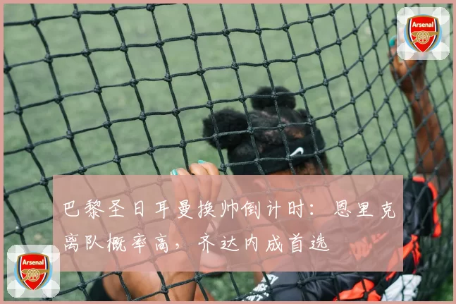 巴黎圣日耳曼换帅倒计时:恩里克离队概率高,齐达内成首选
