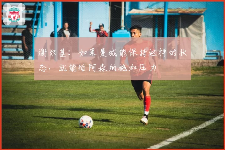 谢尔基:如果曼城能保持这样的状态,就能给阿森纳施加压力