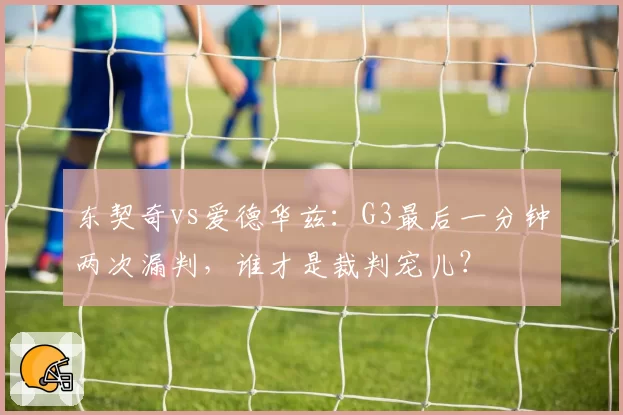东契奇vs爱德华兹:G3最后一分钟两次漏判,谁才是裁判宠儿?
