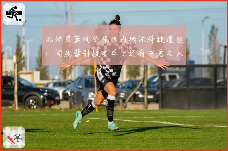 北控男篮询价深圳内线沈梓捷遭拒,闵鹿蕾引援名单上还有中意之人?
