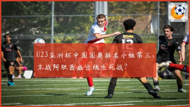 U23亚洲杯中国国奥排名小组第三,末战阿联酋成出线生死战?