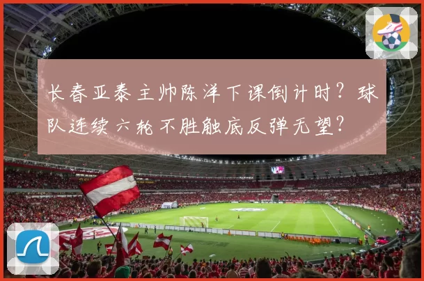 长春亚泰主帅陈洋下课倒计时?球队连续六轮不胜触底反弹无望?