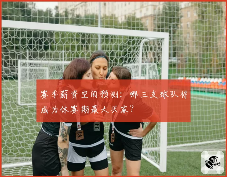 赛季薪资空间预测：哪三支球队将成为休赛期最大买家？