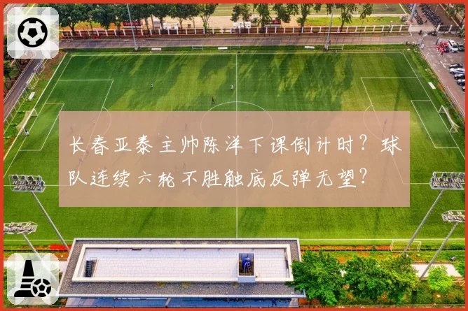 长春亚泰主帅陈洋下课倒计时?球队连续六轮不胜触底反弹无望?