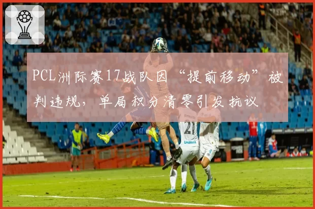 PCL洲际赛17战队因“提前移动”被判违规,单局积分清零引发抗议
