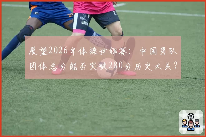 展望2026年体操世锦赛：中国男队团体总分能否突破280分历史大关？