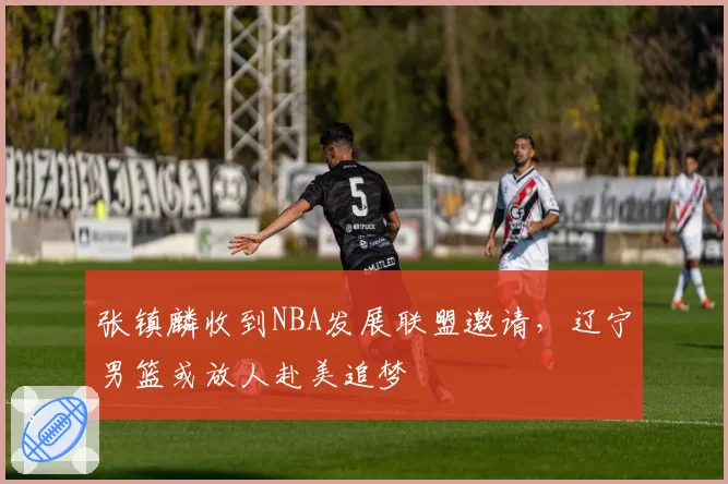 张镇麟收到NBA发展联盟邀请,辽宁男篮或放人赴美追梦