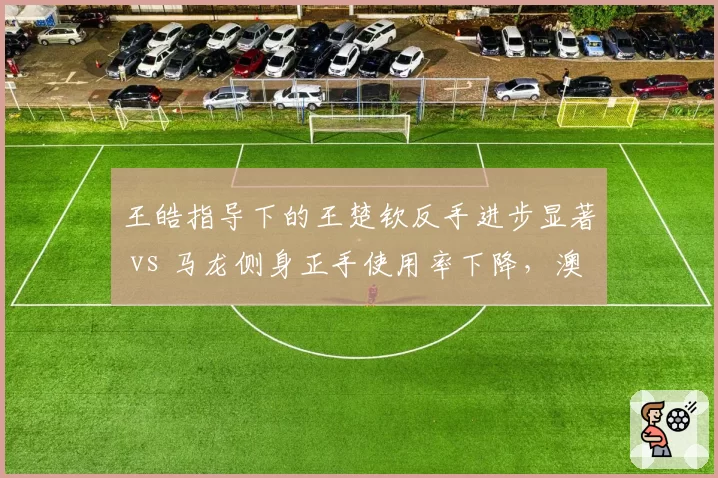 王皓指导下的王楚钦反手进步显著 vs 马龙侧身正手使用率下降，澳门赛战术风格对比