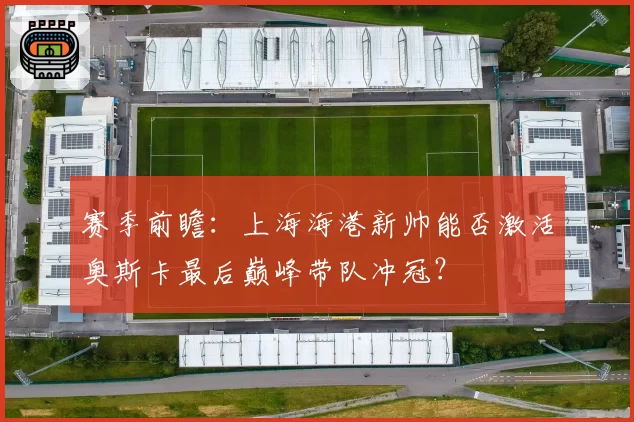 赛季前瞻:上海海港新帅能否激活奥斯卡最后巅峰带队冲冠?