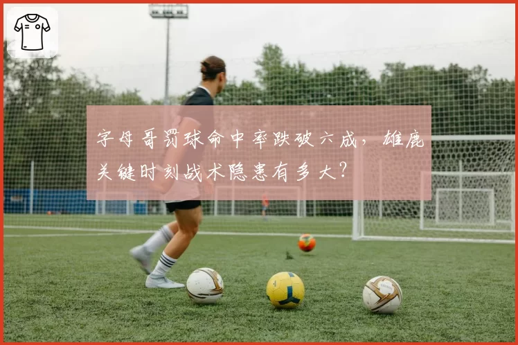 字母哥罚球命中率跌破六成,雄鹿关键时刻战术隐患有多大?