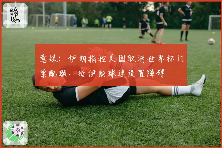意媒：伊朗指控美国取消世界杯门票配额，给伊朗球迷设置障碍
