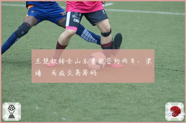 王楚钦转会山东鲁能签约两年,梁靖崑或成交易筹码