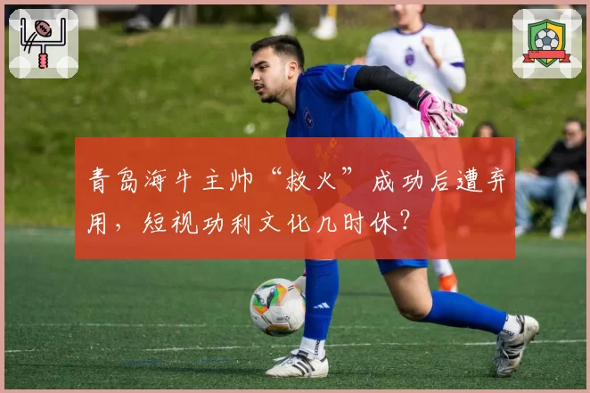 青岛海牛主帅“救火”成功后遭弃用,短视功利文化几时休?