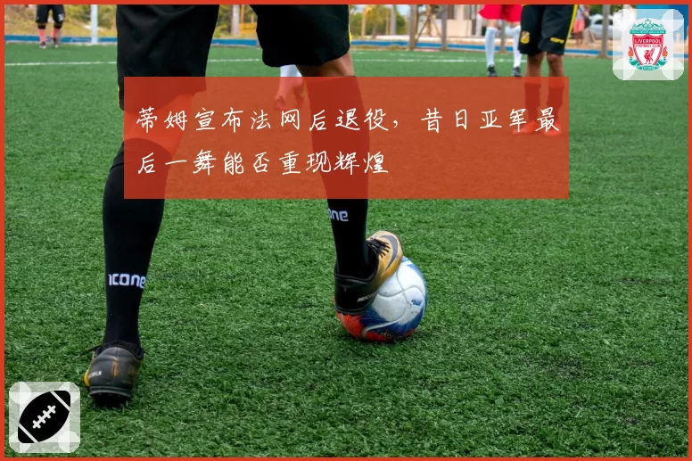 蒂姆宣布法网后退役，昔日亚军最后一舞能否重现辉煌