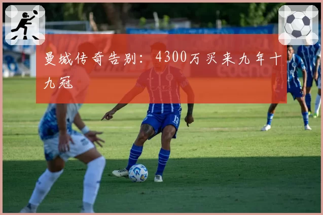 曼城传奇告别：4300万买来九年十九冠